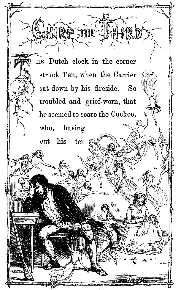 Chirp the Third The Dutch clock in the corner struck Ten, when the Carrier sat down by his fireside. So troubled and grief-worn, that he seemed to scare the Cuckoo, who, having cut his ten