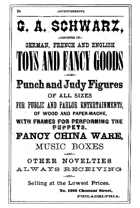 G. A. SCHWARZ,

--IMPORTER OF--

GERMAN, FRENCH AND ENGLISH
TOYS AND FANCY GOODS

--ALSO--

Punch and Judy Figures
OF ALL SIZES
FOR PUBLIC AND PARLOR ENTERTAINMENTS,
OF WOOD AND PAPER-MACHE,
WITH FRAMES FOR PERFORMING THE
PUPPETS.

FANCY CHINA WARE,
MUSIC BOXES
--AND--
OTHER NOVELTIES

ALWAYS RECEIVING
--AND--
Selling at the Lowest Prices.

No. 1006 Chestnut Street,
PHILADELPHIA.