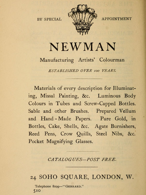 
BY SPECIAL APPOINTMENT

NEWMAN

Manufacturing Artists’ Colourman

ESTABLISHED OVER 100 YEARS.

Materials  of  every  description  for
Illuminating,   Missal  Painting,  &c.
Luminous  Body  Colours  in  Tubes and
Screw-Capped Bottles.  Sable and other
Brushes. Prepared Vellum and Hand-Made
Papers.  Pure  Gold, in Bottles, Cake,
Shells,  &c.  Agate  Burnishers,  Reed
Pens,  Crow  Quills,  Steel  Nibs, &c.
Pocket Magnifying Glasses.

CATALOGUES—POST FREE.

24 SOHO SQUARE, LONDON, W.
Telephone 8199—“Gerrard.”