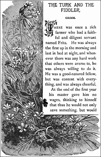 THE TURK AND THE FIDDLER.——

GRIMM.


There was once a rich farmer who had a faithful and diligent servant
named Fritz. He was always the first up in the morning and last in bed
at night, and whenever there was any hard work that others were averse
to, he was always willing to do it. He was a good-natured fellow, but
was content with everything, and was always cheerful.

At the end of the first year his master gave him no wages, thinking to
himself that thus he would not only save something, but would 