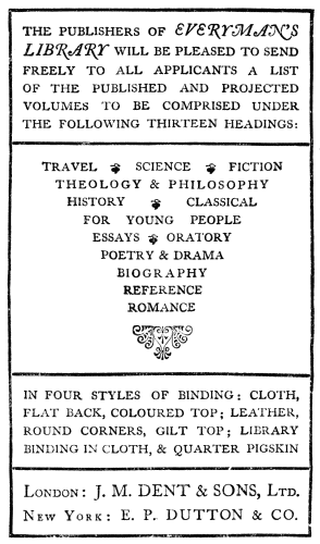 THE PUBLISHERS OF EVERYMAN’S LIBRARY
WILL BE PLEASED TO SEND FREELY TO
ALL APPLICANTS A LIST OF THE PUBLISHED AND PROJECTED VOLUMES
TO BE
COMPRISED UNDER THE FOLLOWING THIRTEEN HEADINGS:
TRAVEL SCIENCE FICTION
THEOLOGY & PHILOSOPHY
HISTORY CLASSICAL
FOR YOUNG PEOPLE
ESSAYS ORATORY
POETRY & DRAMA
BIOGRAPHY
REFERENCE
ROMANCE
IN FOUR STYLES OF BINDING: CLOTH, FLAT BACK, COLOURED TOP; LEATHER,
ROUND CORNERS, GILT TOP; LIBRARY BINDING IN CLOTH, & QUARTER PIGSKIN
London: J. M. DENT & SONS, Ltd.
New York: E. P. DUTTON & CO.