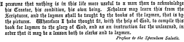 
   I presume that nothing is in this life more useful to a man than to
   acknowledge his Creator, his condition, his own being. Scholars may
   learn this from the Scriptures, and the laymen shall be taught by
   the books of the laymen, that is by the pictures. Wherefore I have
   thought fit, with the help of God, to compile this book for laymen
   to the glory of God, and as an instruction for the unlearned, in
   order that it may be a lesson both to clerks and to laymen.

   Preface to the Speculum Salutis.
 