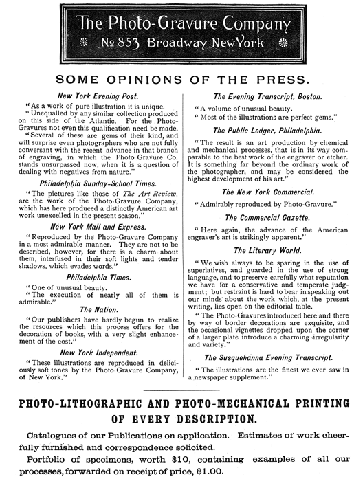 
[Advertisement:

The Photo-Gravure Company

No 853 Broadway New York

SOME OPINIONS OF THE PRESS.

New York Evening Post.

“As a work of pure illustration it is unique.

“Unequalled by any similar collection produced on this
side of the Atlantic. For the Photo-Gravures not even this
qualification need be made.

“Several of these are gems of their kind, and will surprise
even photographers who are not fully conversant with the
recent advance in that branch of engraving, in which the
Photo Gravure Co. stands unsurpassed now, when it is a
question of dealing with negatives from nature.”

Philadelphia Sunday-School Times.

“The pictures like those of The Art Review, are the work
of the Photo-Gravure Company, which has here produced a
distinctly American art work unexcelled in the present
season.”

New York Mail and Express.

“Reproduced by the Photo-Gravure Company in a most admirable
manner. They are not to be described, however, for there is a
charm about them, interfused in their soft lights and tender
shadows, which evades words.”

Philadelphia Times.

“One of unusual beauty.

“The execution of nearly all of them is admirable.”

The Nation.

“Our publishers have hardly begun to realize the resources
which this process offers for the decoration of books, with a
very slight enhancement of the cost.”

New York Independent.

“These illustrations are reproduced in deliciously soft tones
by the Photo-Gravure Company, of New York.”

The Evening Transcript, Boston.

“A volume of unusual beauty.

“Most of the illustrations are perfect gems.”

The Public Ledger, Philadelphia.

“The result is an art production by chemical and mechanical
processes, that is in its way comparable to the best work
of the engraver or etcher. It is something far beyond the
ordinary work of the photographer, and may be considered the
highest development of his art.”

The New York Commercial.

“Admirably reproduced by Photo-Gravure.”

The Commercial Gazette.

“Here again, the advance of the American engraver’s art is
strikingly apparent.”

The Literary World.

“We wish always to be sparing in the use of superlatives,
and guarded in the use of strong language, and to preserve
carefully what reputation we have for a conservative and
temperate judgment; but restraint is hard to bear in speaking
out our minds about the work which, at the present writing,
lies open on the editorial table.

“The Photo-Gravures introduced here and there by way of
border decorations are exquisite, and the occasional
vignettes dropped upon the corner of a larger plate introduce
a charming irregularity and variety.”

The Susquehanna Evening Transcript.

“The illustrations are the finest we ever saw in a newspaper
supplement.”

PHOTO-LITHOGRAPHIC AND PHOTO-MECHANICAL PRINTING OF EVERY
DESCRIPTION.

Catalogues of our Publications on application. Estimates of
work cheerfully furnished and correspondence solicited.

Portfolio of specimens, worth $10, containing examples of all
our processes, forwarded on receipt of price, $1.00.]
