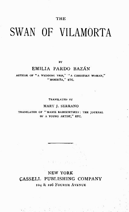 THE

SWAN OF VlLAMORTA

BY

EMILIA PARDO BAZÁN

AUTHOR OF "A WEDDING TRIP," "A CHRISTIAN WOMAN,"
"MORRIÑA," ETC.

TRANSLATED BY

MARY J. SERRANO

TRANSLATOR OF "MARIE BASHKIRTSEFF: THE JOURNAL
OF A YOUNG ARTIST," ETC.


NEW YORK
CASSELL PUBLISHING COMPANY
104 & 106 Fourth Avenue