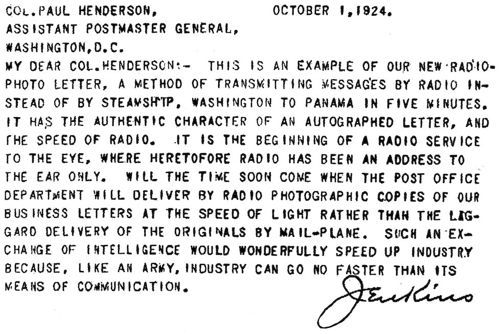 COL. PAUL HENDERSON,      OCTOBER 1, 1924. ASSISTANT POSTMASTER GENERAL, WASHINGTON, D.C. MY DEAR COL. HENDERSON:—THIS IS AN EXAMPLE OF OUR NEW RADIO-PHOTO LETTER, A METHOD OF TRANSMITTING MESSAGES BY RADIO INSTEAD OF BY STEAMSHIP. WASHINGTON TO PANAMA IN FIVE MINUTES. IT HAS THE AUTHENTIC CHARACTER OF AN AUTOGRAPHED LETTER, AND THE SPEED OF RADIO. IT IS THE BEGINNING OF A RADIO SERVICE TO THE EYE, WHERE HERETOFORE RADIO HAS BEEN AN ADDRESS TO THE EAR ONLY. WILL THE TIME SOON COME WHEN THE POST OFFICE DEPARTMENT WILL DELIVER BY RADIO PHOTOGRAPHIC COPIES OF OUR BUSINESS LETTERS AT THE SPEED OF LIGHT RATHER THAN THE LAGGARD DELIVERY OF THE ORIGINALS BY MAIL-PLANE. SUCH AN EXCHANGE OF INTELLIGENCE WOULD WONDERFULLY SPEED UP INDUSTRY BECAUSE, LIKE AN ARMY, INDUSTRY CAN GO NO FASTER THAN ITS MEANS OF COMMUNICATION. Jenkins