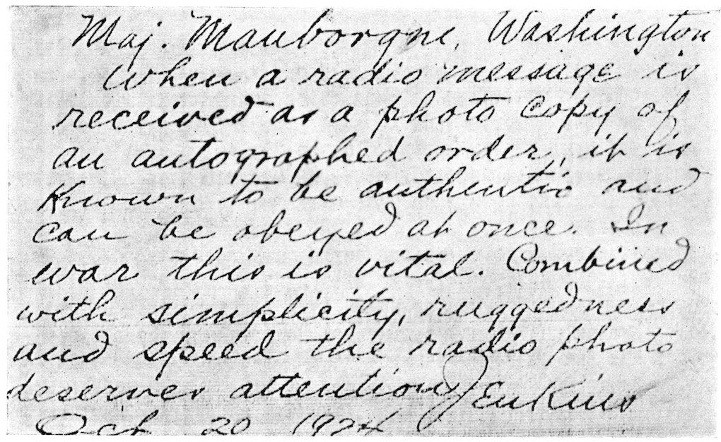 Maj. Mauborgne, Washington When a radio message is received as a photo copy of an autographed order, it is known to be authentic and can be obeyed at once. In war this is vital. Combined with simplicity, ruggedness and speed the radio photo deserves attention. Jenkins Oct. 20, 1924.