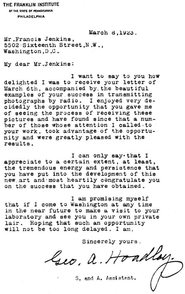 THE FRANKLIN INSTITUTE OF THE STATE OF PENNSYLVANIA PHILADELPHIA March 8, 1923. Mr. Francis Jenkins, 5502 Sixteenth Street,N.W., Washington, D.C. My dear Mr. Jenkins: I want to say to you how delighted I was to receive your letter of March 6th, accompanied by the beautiful examples of your success in transmitting photographs by radio. I enjoyed very decidedly the opportunity that you gave me of seeing the process of receiving these pictures and have found since that a number of those whose attention I called to your work, took advantage of the opportunity and were greatly pleased with the results. I can only say that I appreciate to a certain extent, at least, the tremendous energy and persistence that you have put into the development of this new art and most heartily congratulate you on the success that you have obtained. I am promising myself that if I come to Washington at any time in the near future to make a visit to your laboratory and see you in your own private lair. Hoping that such an opportunity will not be too long delayed. I am, Sincerely yours, Geo. A. Hoadley. S. and A. Assistant.