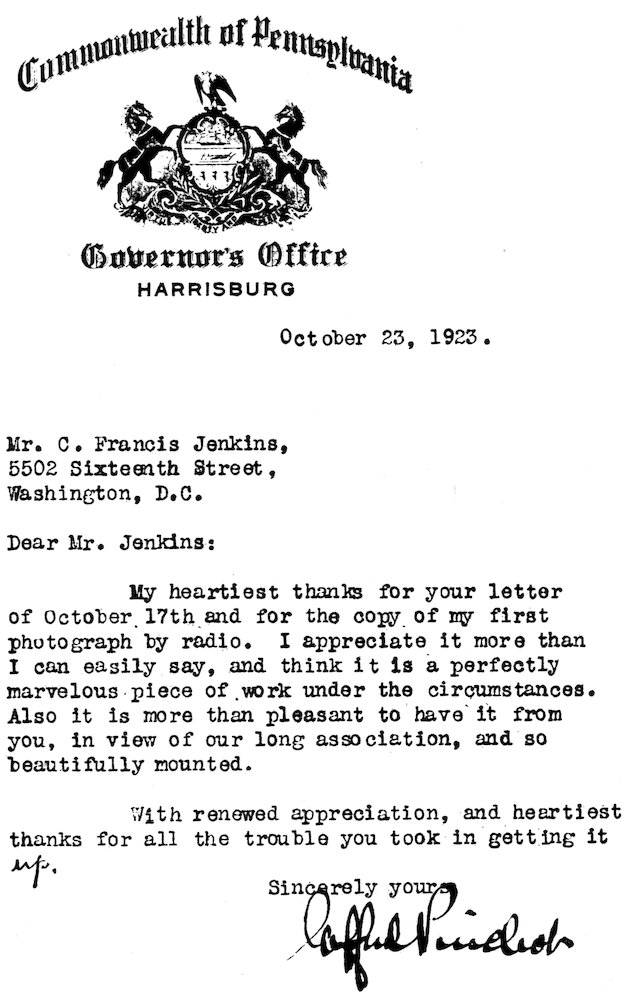 Commonwealth of Pennsylvania Governor’s Office HARRISBURG October 23, 1923. Mr. C. Francis Jenkins, 5502 Sixteenth Street, Washington, D.C. Dear Mr. Jenkins: My heartiest thanks for your letter of October 17th and for the copy of my first photograph by radio. I appreciate it more than I can easily say, and think it is a perfectly marvelous piece of work under the circumstances. Also it is more than pleasant to have it from you, in view of our long association, and so beautifully mounted. With renewed appreciation, and heartiest thanks for all the trouble you took in getting it up. Sincerely yours, Gifford Pinchot