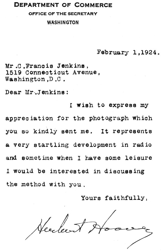 Department of Commerce OFFICE OF THE SECRETARY WASHINGTON February 1, 1924. Mr. C. Francis Jenkins, 1519 Connecticut Avenue, Washington, D.C. Dear Mr. Jenkins: I wish to express my appreciation for the photograph which you so kindly sent me. It represents a very startling development in radio and sometime when I have some leisure I would be interested in discussing the method with you. Yours faithfully, Herbert Hoover